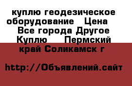 куплю геодезическое оборудование › Цена ­ - - Все города Другое » Куплю   . Пермский край,Соликамск г.
